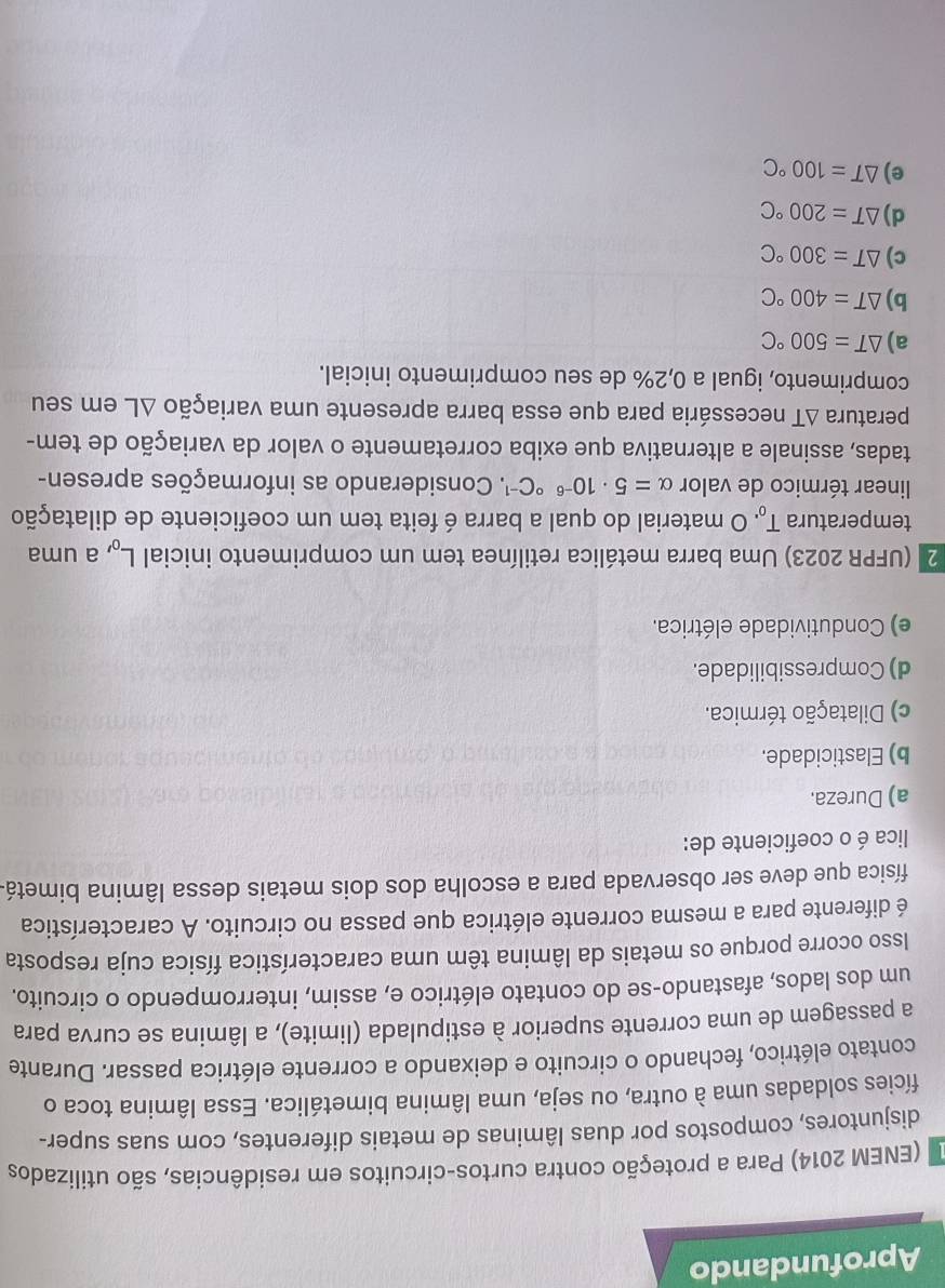 Aprofundando
(ENEM 2014) Para a proteção contra curtos-circuitos em residências, são utilizados
disjuntores, compostos por duas lâminas de metais diferentes, com suas super-
fícies soldadas uma à outra, ou seja, uma lâmina bimetálica. Essa lâmina toca o
contato elétrico, fechando o circuito e deixando a corrente elétrica passar. Durante
a passagem de uma corrente superior à estipulada (limite), a lâmina se curva para
um dos lados, afastando-se do contato elétrico e, assim, interrompendo o circuito.
Isso ocorre porque os metais da lâmina têm uma característica física cuja resposta
é diferente para a mesma corrente elétrica que passa no circuito. A característica
física que deve ser observada para a escolha dos dois metais dessa lâmina bimetá.
lica é o coeficiente de:
a) Dureza.
b) Elasticidade.
c) Dilatação térmica.
d) Compressibilidade.
e) Condutividade elétrica.
2 (UFPR 2023) Uma barra metálica retilínea tem um comprimento inicial L_0 , a uma
temperatura T_0. O material do qual a barra é feita tem um coeficiente de dilatação
linear térmico de valor alpha =5· 10^((-6)°C^-1). Considerando as informações apresen-
tadas, assinale a alternativa que exiba corretamente o valor da variação de tem-
peratura ΔT necessária para que essa barra apresente uma variação ΔL em seu
comprimento, igual a 0,2% de seu comprimento inicial.
a) △ T=500°C
b) △ T=400°C
c) △ T=300°C
d) △ T=200°C
e) △ T=100°C