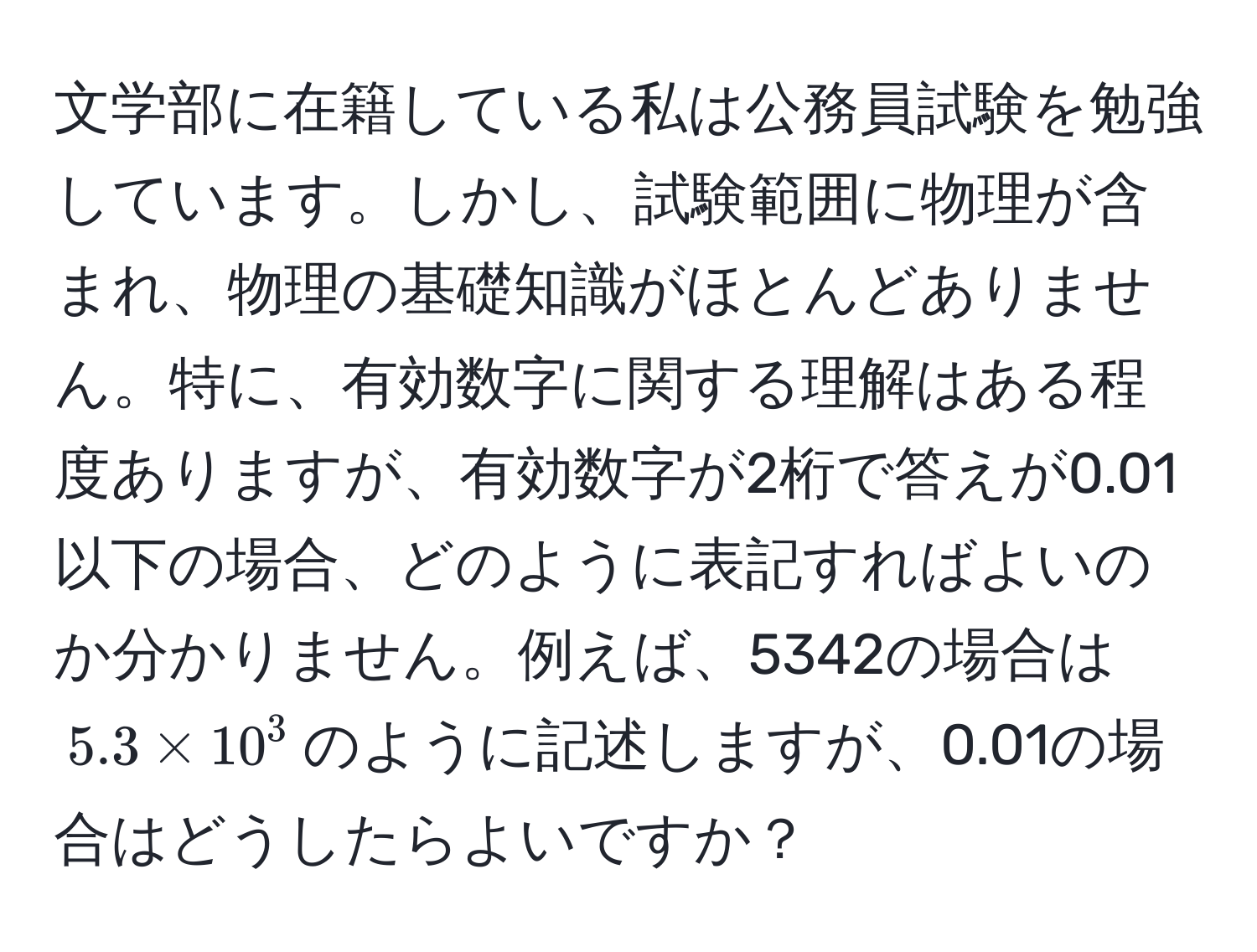 文学部に在籍している私は公務員試験を勉強しています。しかし、試験範囲に物理が含まれ、物理の基礎知識がほとんどありません。特に、有効数字に関する理解はある程度ありますが、有効数字が2桁で答えが0.01以下の場合、どのように表記すればよいのか分かりません。例えば、5342の場合は$5.3 * 10^3$のように記述しますが、0.01の場合はどうしたらよいですか？