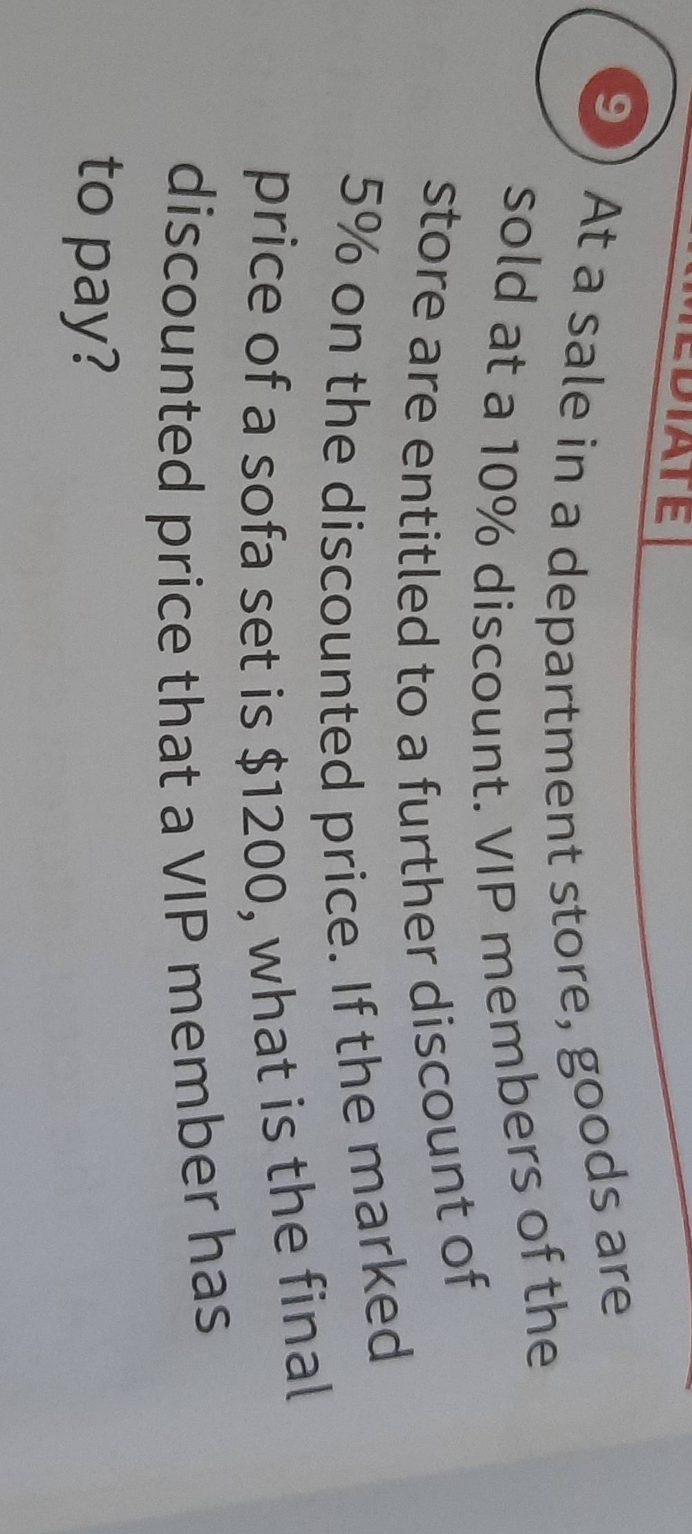 EDIATE 
9 
At a sale in a department store, goods are 
sold at a 10% discount. VIP members of the 
store are entitled to a further discount of
5% on the discounted price. If the marked 
price of a sofa set is $1200, what is the final 
discounted price that a VIP member has 
to pay?