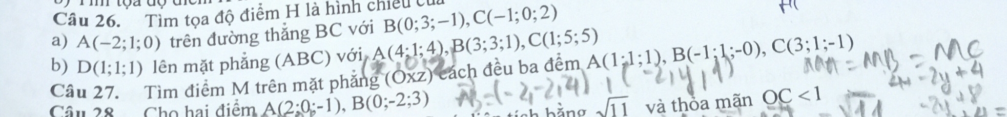 Tìm tọa độ điểm H là hình chiếu của 
a) A(-2;1;0) trên đường thắng BC với B(0;3;-1), C(-1;0;2)
b) D(1;1;1) lên mặt phẳng (ABC) với A(4:1;4), B(3;3;1), C(1;5;5)
Câu 27. Tìm điểm M trên mặt phẳng (OXZ) cách đều ba đểm A(1;1;1), B(-1;1;-0), C(3;1;-1)
Câu 28 Cho hai điểm A(2;0;-1), B(0;-2;3) ch hằng sqrt(11) và thỏa mãn OC<1</tex>