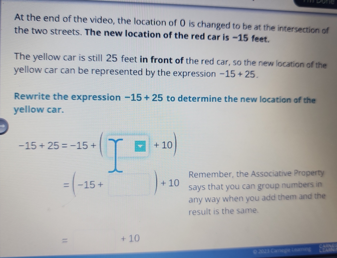 mdone 
At the end of the video, the location of 0 is changed to be at the intersection of 
the two streets. The new location of the red car is -15 feet. 
The yellow car is still 25 feet in front of the red car, so the new location of the 
yellow car can be represented by the expression -15+25. 
Rewrite the expression -15+25 to determine the new location of the 
yellow car.
-15+25=-15+(□ +10)
Remember, the Associative Property
=(-15+ a+10 says that you can group numbers in 
any way when you add them and the 
result is the same. 
= 
+ 10 
© 2023 Carnegie Learning