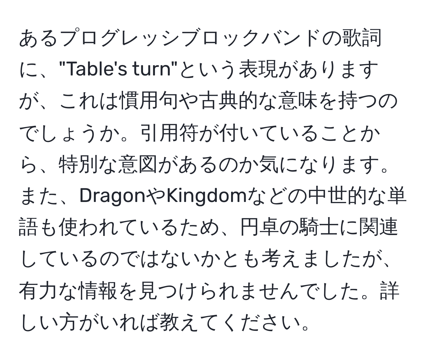 あるプログレッシブロックバンドの歌詞に、"Table's turn"という表現がありますが、これは慣用句や古典的な意味を持つのでしょうか。引用符が付いていることから、特別な意図があるのか気になります。また、DragonやKingdomなどの中世的な単語も使われているため、円卓の騎士に関連しているのではないかとも考えましたが、有力な情報を見つけられませんでした。詳しい方がいれば教えてください。