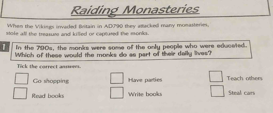 Raiding Monasteries
When the Vikings invaded Britain in AD790 they attacked many monasteries,
stole all the treasure and killed or captured the monks.
1 In the 790s, the monks were some of the only people who were educated.
Which of these would the monks do as part of their daily lives?
Tick the correct answers.
Go shopping Have parties Teach others
Read books Write books Steal cars