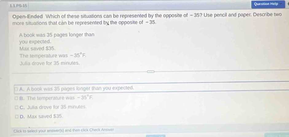 1.1.PS-15 Question Help
Open-Ended Which of these situations can be represented by the opposite of - 35? Use pencil and paper. Describe two
more situations that cận be represented by the opposite of - 35.
A book was 35 pages longer than
you expected.
Max saved $35.
The temperature was -35°F. 
Julia drove for 35 minutes.
A. A book was 35 pages longer than you expected.
B. The temperature was -35°F.
C. Julia drove for 35 minutes.
D. Max saved $35.
Click to select your answer(s) and then click Check Answer