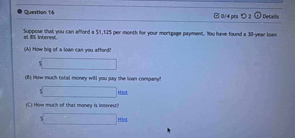 つ 2 ⓘ Details 
Suppose that you can afford a $1,125 per month for your mortgage payment. You have found a 30-year loan 
at 8% interest. 
(A) How big of a loan can you afford?
$□
(B) How much total money will you pay the loan company?
$□ Hint 
(C) How much of that money is interest?
$□ Hin