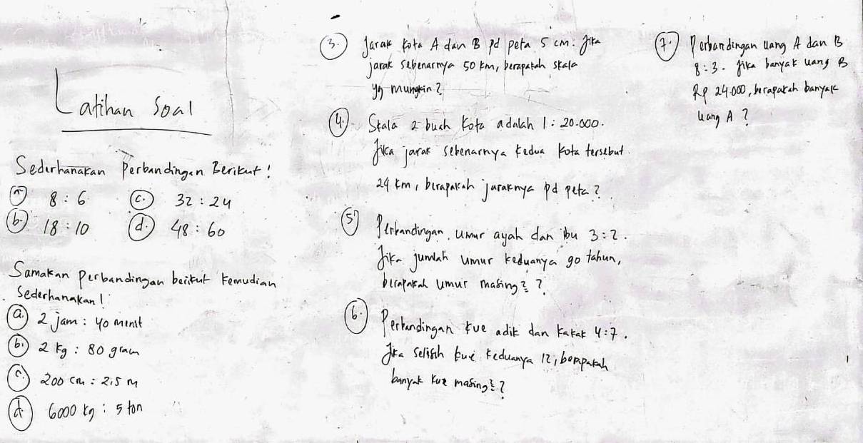 Jarak 1ota A dan B pot peta 5 cm. fre ( ' Pertandingan dang A dan B
jarak sibenarmya 50 km, berapatah skala
8:3. Jika banyak uany B
Lathan Soal
yg mungein? RP 24000, beraparch banyakc
() Stala 2 buch Kota adalch 1:20.000. Lang A?
fren jarar screnarmya kedueot tersebout
Sederhanaran Perbandingen Beritent!
29tm, berapaah jarakmye pd petc?
8:6 C. 32:24
6 18:10 d. 48:60
⑤) 9triandingan. umar ayah dan bu 3:2. 
fik- jundah umur keduanya go tahun,
Samakan Perbandingan beifut remudian blcapnta umur masing? ?
Sederhanakan! (6) Perhandingan rve adit dan keate 4:7. 
a 2jam:40minit
2kg:80gram
ire selish tue Keduanya 12i boapatah
200cm=2.5m banyak Yue making??
6000tg:5ton