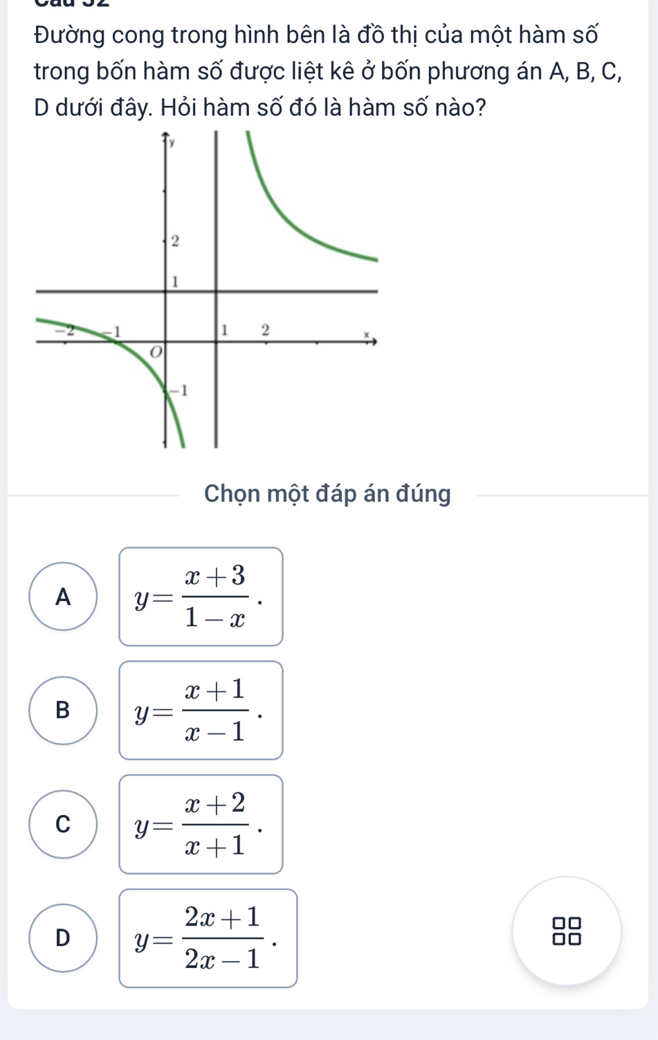 Đường cong trong hình bên là đồ thị của một hàm số
trong bốn hàm số được liệt kê ở bốn phương án A, B, C,
D dưới đây. Hỏi hàm số đó là hàm số nào?
Chọn một đáp án đúng
A y= (x+3)/1-x .
B y= (x+1)/x-1 .
C y= (x+2)/x+1 .
D y= (2x+1)/2x-1 .