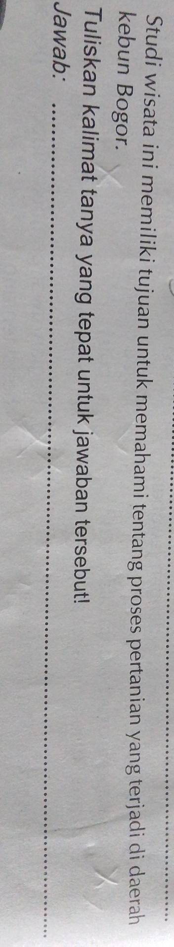 Studi wisata ini memiliki tujuan untuk memahami tentang proses pertanian yang terjadi di daerah 
kebun Bogor. 
Tuliskan kalimat tanya yang tepat untuk jawaban tersebut! 
Jawab:_