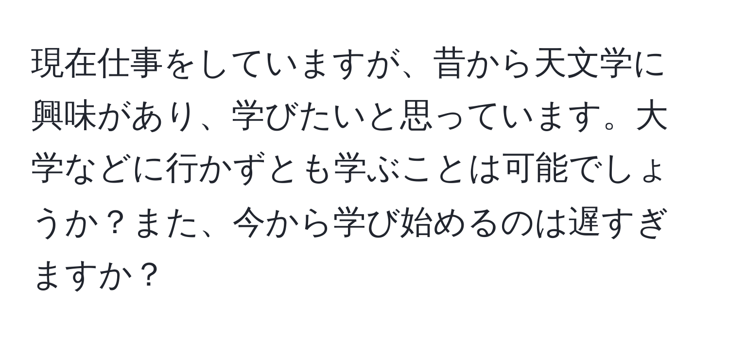 現在仕事をしていますが、昔から天文学に興味があり、学びたいと思っています。大学などに行かずとも学ぶことは可能でしょうか？また、今から学び始めるのは遅すぎますか？