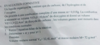 EVALUATION FORMATIVE 
Un liquide organique ne contient que du carbone, de l'hydrogène et de 
l'oxygène. La combustion 
On procède à une combustion complète d'une masse m=0.018g
V(O_2)=30.6cm^3 de dioxygène et donné un volume 
a nécessité un volume de dioxyde de carbone ; les volumes gazeux sont mesurés dans
V(CO_2)=22,4cm^3 les conditions normales 
1 Ecrire l'équation-bilan de la réaction. 
2. Déterminer x et y pour z=1
Données V_m=22,4L.mol^(-1) et masse molaire M=72g.mol^(-1)
Volume molaire normal