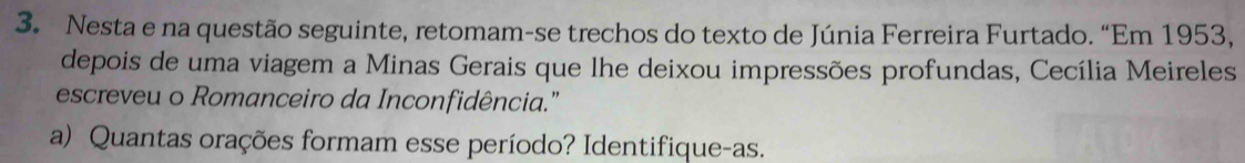 Nesta e na questão seguinte, retomam-se trechos do texto de Júnia Ferreira Furtado. “Em 1953, 
depois de uma viagem a Minas Gerais que lhe deixou impressões profundas, Cecília Meireles 
escreveu o Romanceiro da Inconfidência." 
a) Quantas orações formam esse período? Identifique-as.