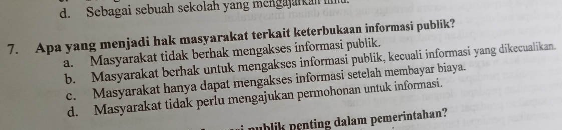 d. Sebagai sebuah sekolah yang mengajarkah Iill
7. Apa yang menjadi hak masyarakat terkait keterbukaan informasi publik?
a. Masyarakat tidak berhak mengakses informasi publik.
b. Masyarakat berhak untuk mengakses informasi publik, kecuali informasi yang dikecualikan.
c. Masyarakat hanya dapat mengakses informasi setelah membayar biaya.
d. Masyarakat tidak perlu mengajukan permohonan untuk informasi.
nublik penting dalam pemerintahan?