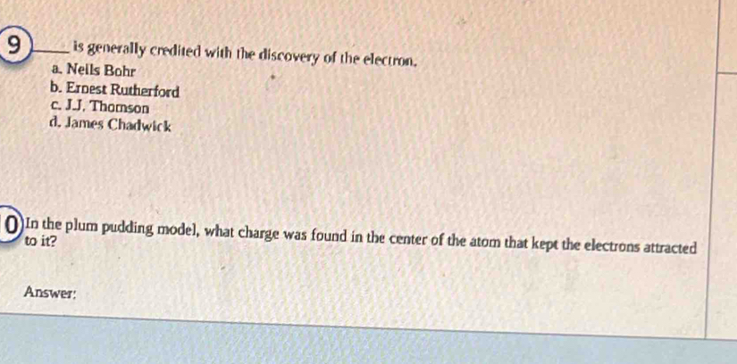 is generally credited with the discovery of the electron.
a. Neils Bohr
b. Ernest Rutherford
c. J.J. Thomson
d. James Chadwick
()In the plum pudding model, what charge was found in the center of the atom that kept the electrons attracted
to it?
Answer: