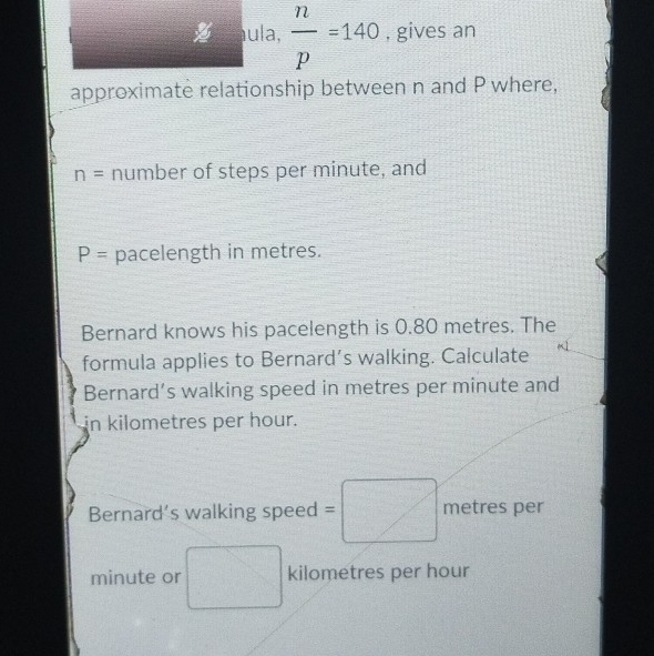  n/p =140 , gives an 
approximate relationship between n and P where,
n= number of steps per minute, and
P= pacelength in metres. 
Bernard knows his pacelength is 0.80 metres. The 
formula applies to Bernard’s walking. Calculate 
Bernard’s walking speed in metres per minute and 
in kilometres per hour. 
Bernard’s walking speed = metres per
minute or □  kilometres per hour