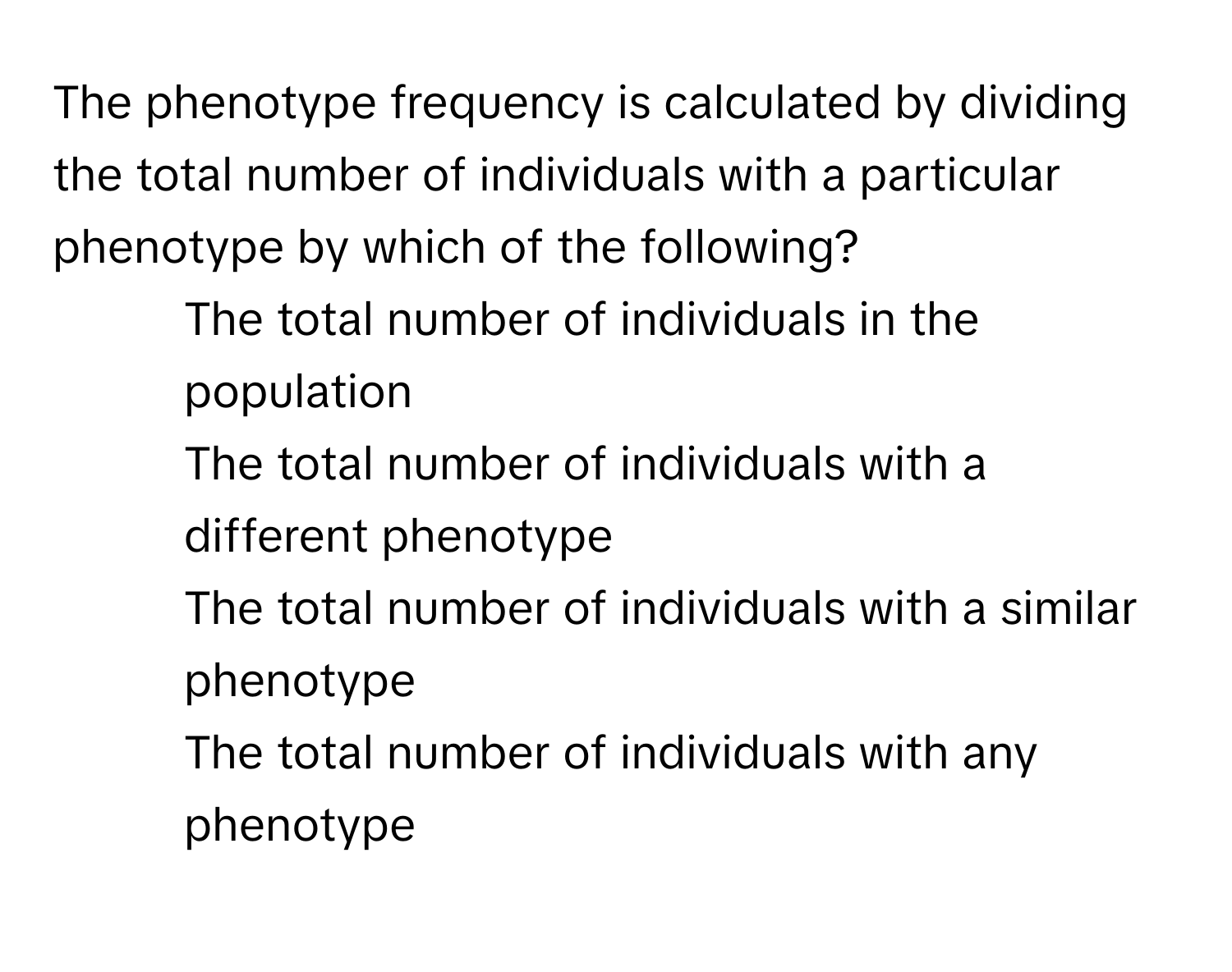 The phenotype frequency is calculated by dividing the total number of individuals with a particular phenotype by which of the following?

1) The total number of individuals in the population
2) The total number of individuals with a different phenotype
3) The total number of individuals with a similar phenotype
4) The total number of individuals with any phenotype