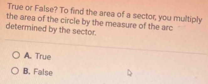 True or False? To find the area of a sector, you multiply
the area of the circle by the measure of the arc
determined by the sector.
A. True
B. False