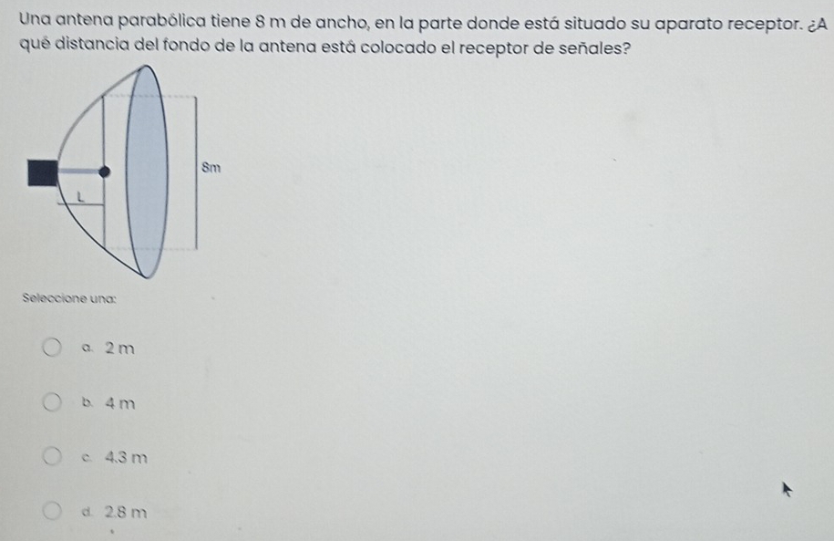 Una antena parabólica tiene 8 m de ancho, en la parte donde está situado su aparato receptor. ¿A
qué distancia del fondo de la antena está colocado el receptor de señales?
Seleccione una:
a. 2 m
b. 4 m
c. 4.3 m
d. 2.8 m