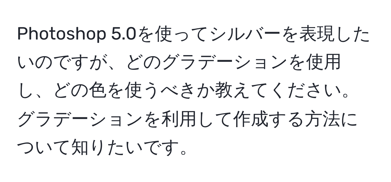 Photoshop 5.0を使ってシルバーを表現したいのですが、どのグラデーションを使用し、どの色を使うべきか教えてください。グラデーションを利用して作成する方法について知りたいです。