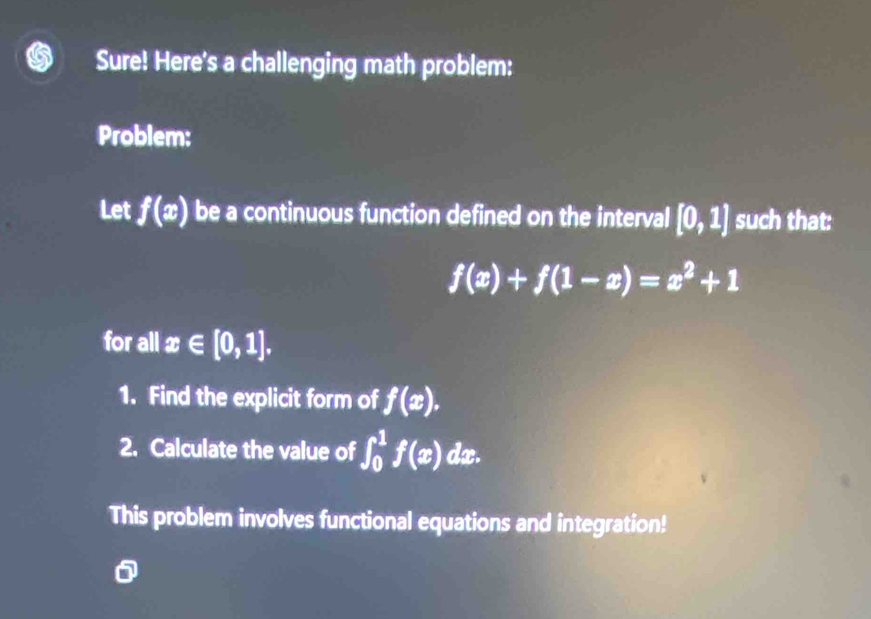 Sure! Here's a challenging math problem: 
Problem: 
Let f(x) be a continuous function defined on the interval [0,1] such that:
f(x)+f(1-x)=x^2+1
for all x∈ [0,1]. 
1. Find the explicit form of f(x). 
2. Calculate the value of ∈t _0^1f(x) dx. 
This problem involves functional equations and integration!