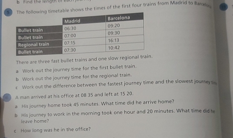 Find the length of e
imetable shows the times of the first four trains from Madrid to Barolo
There are three fast bullet trains and one slow region
a Work out the journey time for the first bullet train.
b Work out the journey time for the regional train.
c Work out the difference between the fastest journey time and the slowest journeyt
A man arrived at his office at 08 35 and left at 15 20.
a His journey home took 45 minutes. What time did he arrive home?
b His journey to work in the morning took one hour and 20 minutes. What time did he
leave home?
c How long was he in the office?