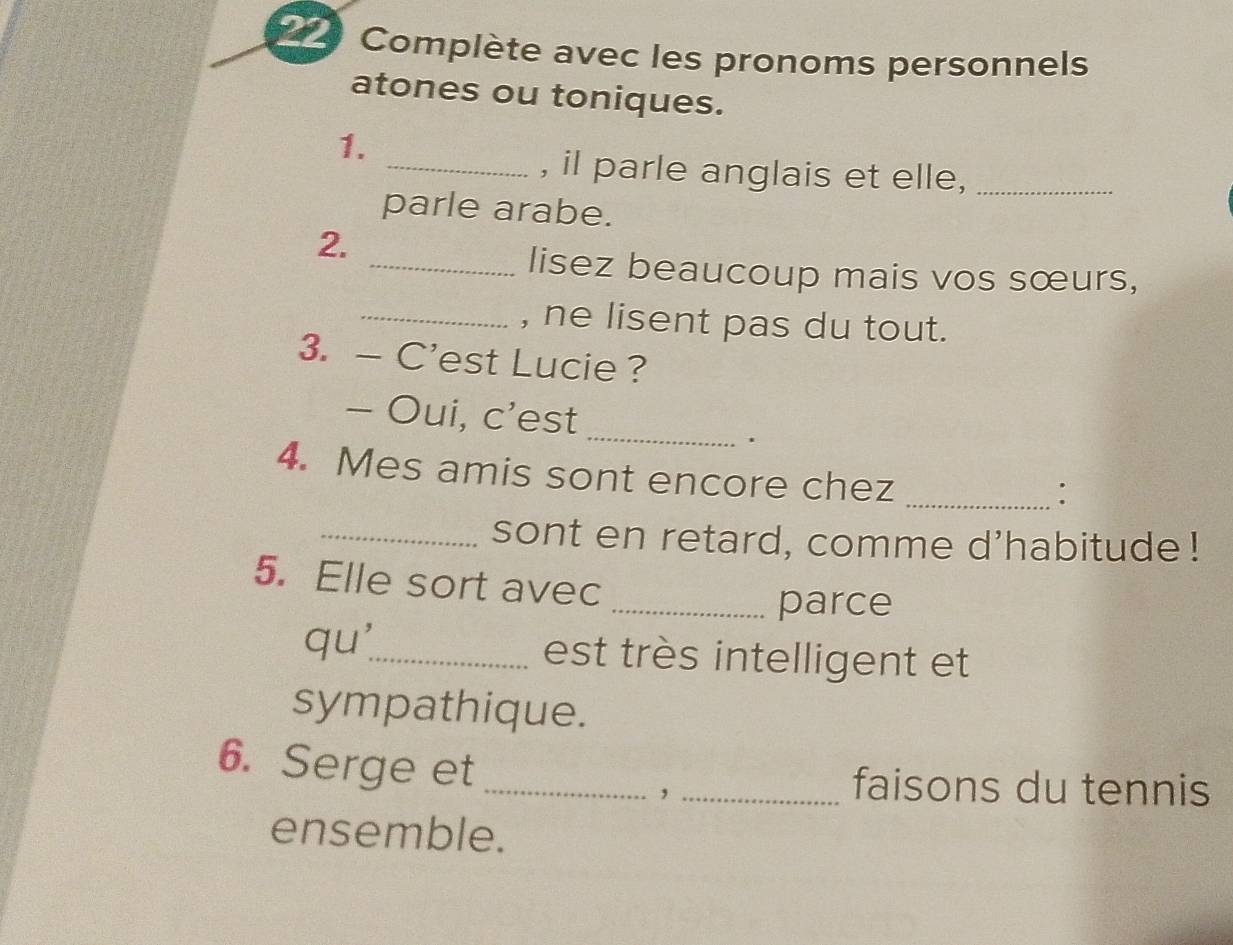 Complète avec les pronoms personnels 
atones ou toniques. 
1. 
_, il parle anglais et elle,_ 
parle arabe. 
2. 
_lisez beaucoup mais vos sœurs, 
_, ne lisent pas du tout. 
3. — C'est Lucie ? 
_ 
- Oui, c’est 
. 
4. Mes amis sont encore chez_ 
: 
_sont en retard, comme d'habitude! 
5. Elle sort avec 
_parce 
qu'_ est très intelligent et 
sympathique. 
6. Serge et __faisons du tennis 
, 
ensemble.