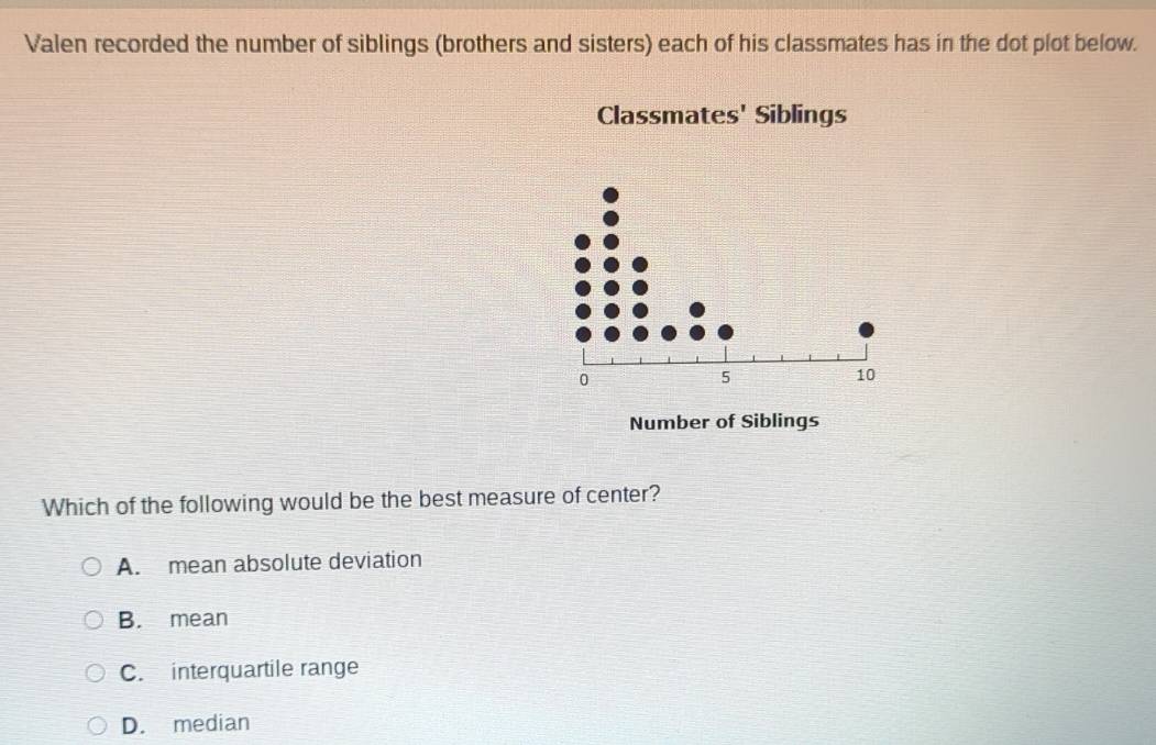 Valen recorded the number of siblings (brothers and sisters) each of his classmates has in the dot plot below.
Classmates' Siblings
0
5
10
Number of Siblings
Which of the following would be the best measure of center?
A. mean absolute deviation
B. mean
C. interquartile range
D. median