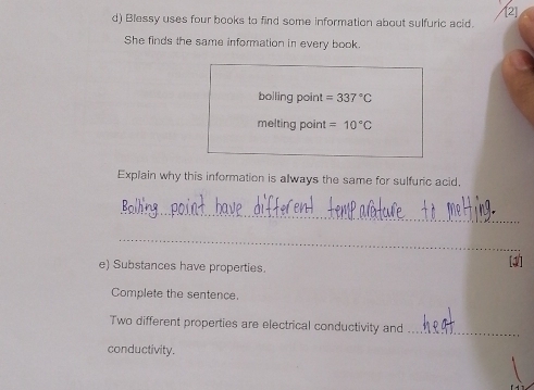 Blessy uses four books to find some information about sulfuric acid. 
She finds the same information in every book. 
bolling point =337°C
melting point =10°C
Explain why this information is always the same for sulfuric acid, 
_ 
_ 
e) Substances have properties. 
Complete the sentence. 
Two different properties are electrical conductivity and_ 
conductivity.