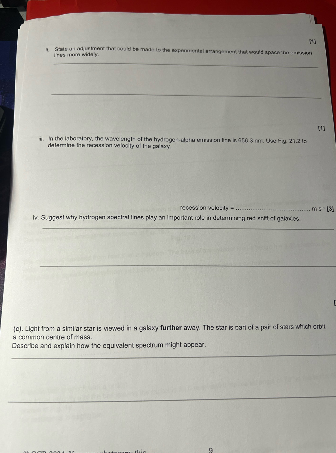 [1] 
i. State an adjustment that could be made to the experimental arrangement that would space the emission 
lines more widely. 
_ 
_ 
[1] 
iii. In the laboratory, the wavelength of the hydrogen-alpha emission line is 656.3 nm. Use Fig. 21.2 to 
determine the recession velocity of the galaxy. 
recession velocity = _
mS^(-1) [3] 
iv. Suggest why hydrogen spectral lines play an important role in determining red shift of galaxies. 
_ 
_ 
_ 
(c). Light from a similar star is viewed in a galaxy further away. The star is part of a pair of stars which orbit 
a common centre of mass. 
Describe and explain how the equivalent spectrum might appear. 
_ 
9