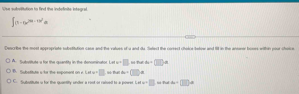 Use substitution to find the indefinite integral.
∈t (1-t)e^(26t-13t^2)dt
Describe the most appropriate substitution case and the values of u and du. Select the correct choice below and fill in the answer boxes within your choice.
A. Substitute u for the quantity in the denominator. Let u=□ , so that du=(□ )dt.
B. Substitute u for the exponent on e. Let u=□ , so that du=(□ )dt.
C. Substitute u for the quantity under a root or raised to a power. Let u=□ , so that du=(□ )dt