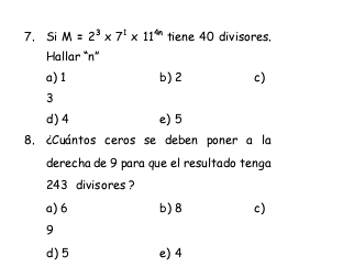 Si M=2^3* 7^1* 11^(4n) tiene 40 divisores,
Hallar * n *
a) 1 b) 2 c)
3
d) 4 e) 5
8. ¿Cuántos ceros se deben poner a la
derecha de 9 para que el resultado tenga
243 divisores ?
a) 6 b) 8 c)
9
d) 5 e) 4