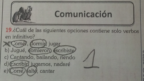 Comunicación
19.¿Cuál de las siguientes opciones contiene solo verbos
en infinitivo?
Comer, dormir, jugar
b) Jugué, comieron, escribiste
c) Cantando, bailando, riendo
d) Escribir, jugamos, nadaré
e) Corre, salté, cantar