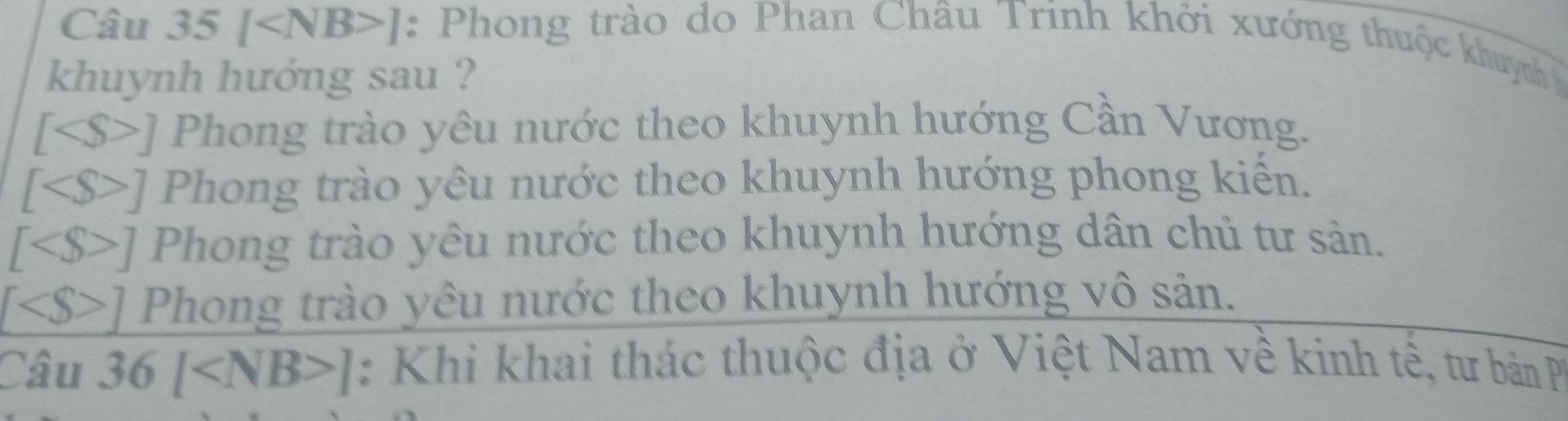 Câu 35[ ] : Phong trào do Phan Châu Trinh khởi xướng thuộc khuỳnh 
khuynh hướng sau ?
[ ] Phong trào yêu nước theo khuynh hướng Cần Vương.
[ ] Phong trào yêu nước theo khuynh hướng phong kiến.
[ ] Phong trào yêu nước theo khuynh hướng dân chủ tư sản.
∠ S>] Phong trào yêu nước theo khuynh hướng vô sản.
Câu 36[ ] : Khi khai thác thuộc địa ở Việt Nam về kinh tế, tư bản P