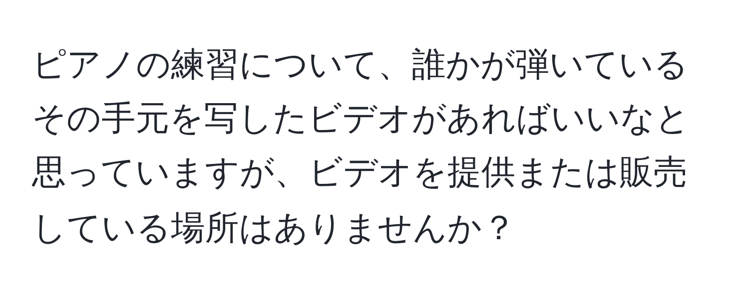 ピアノの練習について、誰かが弾いているその手元を写したビデオがあればいいなと思っていますが、ビデオを提供または販売している場所はありませんか？