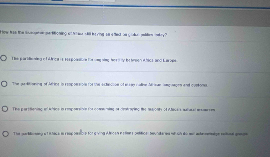 How has the European partitioning of Africa still having an effect on global politics today?
The partitioning of Africa is responsible for ongoing hostility between Africa and Europe.
The partitioning of Africa is responsible for the extinction of many native African languages and customs.
The partitioning of Africa is responsible for consuming or destroying the majority of Africa's natural resources.
The partitioning of Africa is responsible for giving African nations political boundaries which do not acknowiedge cultural groups