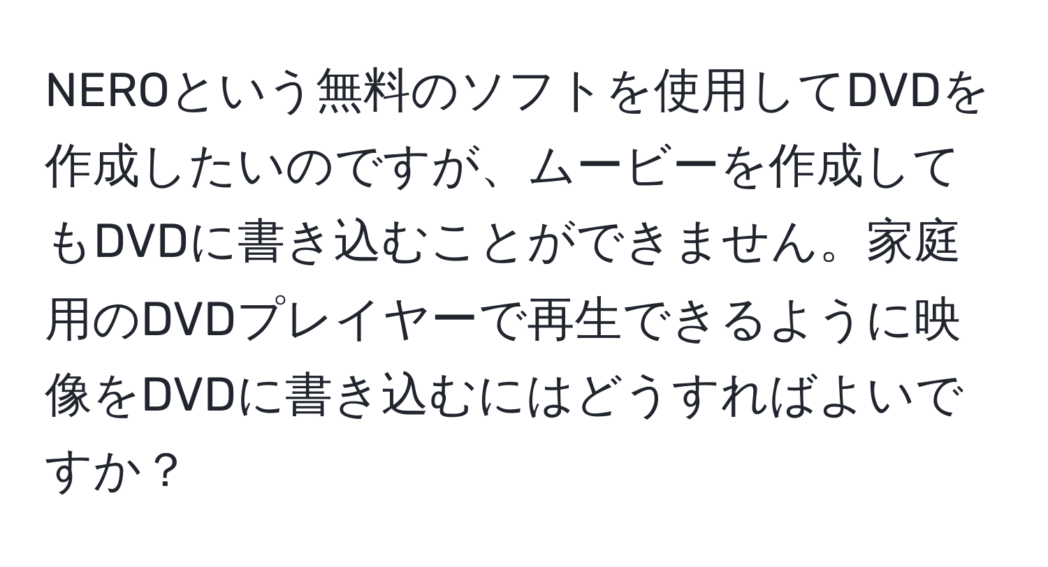 NEROという無料のソフトを使用してDVDを作成したいのですが、ムービーを作成してもDVDに書き込むことができません。家庭用のDVDプレイヤーで再生できるように映像をDVDに書き込むにはどうすればよいですか？