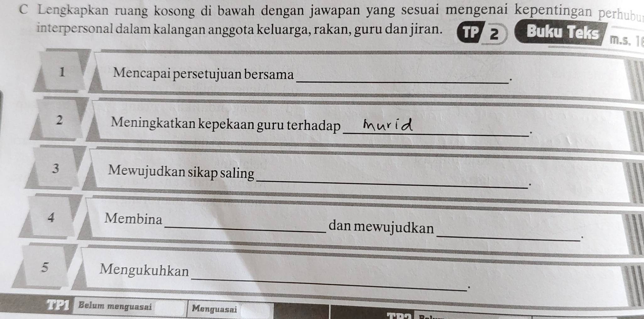 Lengkapkan ruang kosong di bawah dengan jawapan yang sesuai mengenai kepentingan perhubu 
interpersonal dalam kalangan anggota keluarga, rakan, guru dan jiran. TP2 Buku Teks 
m.s、 1 
1 Mencapai persetujuan bersama _. 
_ 
2 
Meningkatkan kepekaan guru terhadap 
_ 
3 Mewujudkan sikap saling 
. 
_ 
4 Membina_ dan mewujudkan 
_ 
5 Mengukuhkan 
· 
TP1 Belum menguasai Menguasai 
TDI