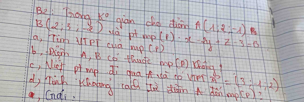 B2: Taona K° giān cho dion A(1;2;-1)
B(2;3;-2) yà bt mp(p) x-2y+z-3=0
a, in yīpt cuà mp (. P)
b, pioh A, B cD thugc mp(P) Khong
c, Neff pì mp di qua hà do vhet vector m=(3;-1;2)
d, ninn áolong caú à dāin A dàn mp(p)?
a, Cnai