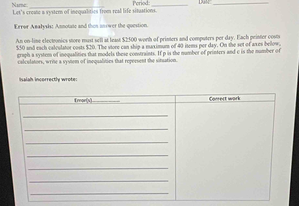 Name: _Period: _Date:_ 
Let's create a system of inequalities from real life situations. 
Error Analysis: Annotate and then answer the question. 
An on-line electronics store must sell at least $2500 worth of printers and computers per day. Each printer costs
$50 and each calculator costs $20. The store can ship a maximum of 40 items per day. On the set of axes below, 
graph a system of inequalities that models these constraints. If p is the number of printers and c is the number of 
calculators, write a system of inequalities that represent the situation. 
Isaiah incorrectly wrote: