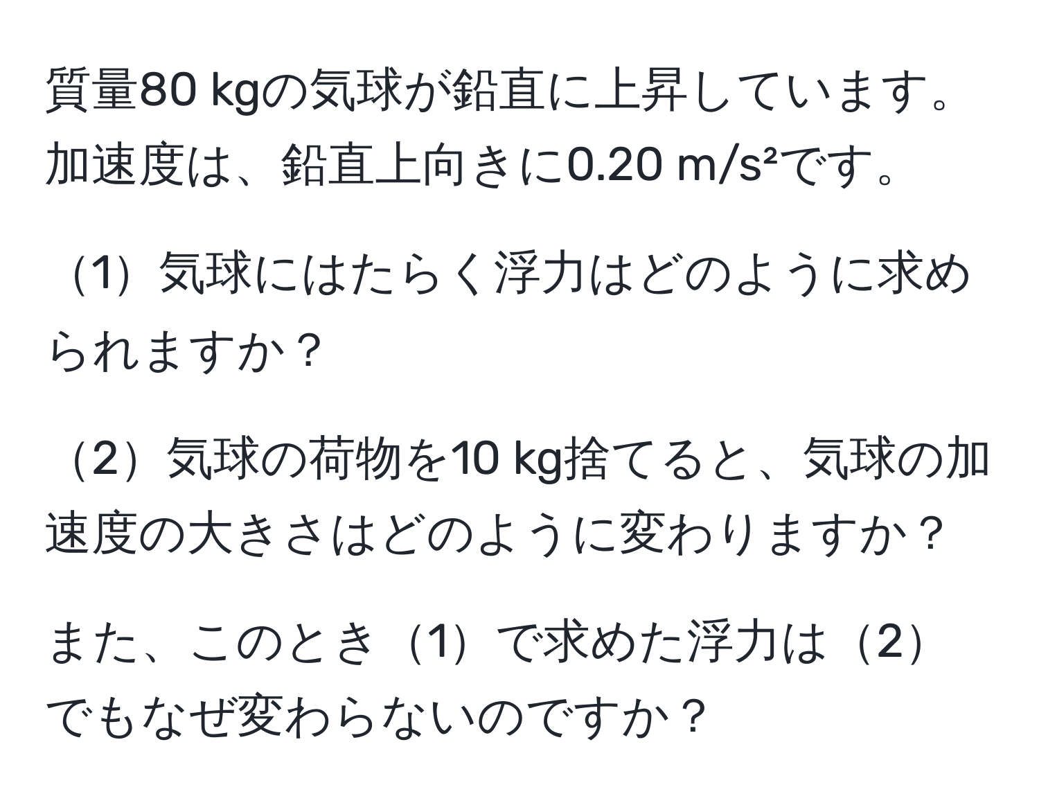 質量80 kgの気球が鉛直に上昇しています。加速度は、鉛直上向きに0.20 m/s²です。

1気球にはたらく浮力はどのように求められますか？

2気球の荷物を10 kg捨てると、気球の加速度の大きさはどのように変わりますか？

また、このとき1で求めた浮力は2でもなぜ変わらないのですか？