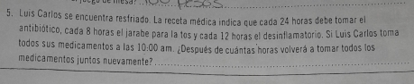 5, Luis Carlos se encuentra resfriado. La receta médica indica que cada 24 horas debe tomar el 
antibiótico, cada 8 horas el jarabe para la tos y cada 12 horas el desinflamatorio. Si Luis Carlos toma 
todos sus medicamentos a las 10:00 am. ¿Después de cuántas horas volverá a tomar todos los 
medicamentos juntos nuevamente?_