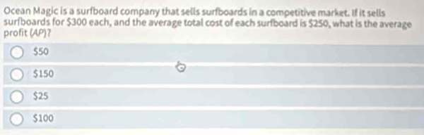 Ocean Magic is a surfboard company that sells surfboards in a competitive market. If it sells
surfboards for $300 each, and the average total cost of each surfboard is $250, what is the average
profit (AP)?
$50
$150
$25
$100