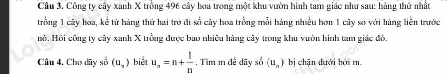 Công ty cây xanh X trồng 496 cây hoa trong một khu vườn hình tam giác như sau: hàng thứ nhất 
trồng 1 cây hoa, kể từ hàng thứ hai trở đi số cây hoa trồng mỗi hàng nhiều hơn 1 cây so với hàng liền trước 
Hó. Hỏi công ty cây xanh X trồng được bao nhiêu hàng cây trong khu vườn hình tam giác đó. 
Câu 4. Cho dãy shat o(u_n) biết u_n=n+ 1/n . Tìm m để dãy shat o(u_n) bị chặn đưới bởi m.