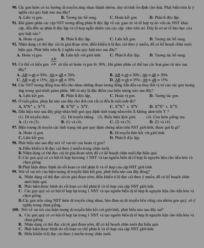 Các gen luôn có xu hướng di truyền cùng nhau thành nhóm, duy trì tính ổn định cho loài. Phát biểu trên là ý
nghĩa của quy luật nào sau đây?
A. Liên vị gen. B. Tương tác bổ sung. C. Hoán kết gen. D. Phân li độc lập.
91. Khi giảm phân các cặp NST tương đồng phân li độc lập về các giao tử và tổ hợp tự do với các NST khác
cặp, dẫn đến sự phân li độc lập và tổ hợp ngẫu nhiên của các cặp alen trên nó. Đây là cơ sở tế bào học của
quy luật nào?
A. Hoán vị gen. B. Phân li độc lập. C. Liên kết gen. D. Tương tác bổ sung.
92. Nhận dạng cá thể đực cái từ giai đoạn sớm, điều khiển tỉ lệ đực cái theo ý muốn, để có kế hoạch chăn nuôi
hiệu quả. Phát biểu trên là ý nghĩa của quy luật nào sau đây?
A. Hoán vị gen. B. Liên kết với giới tính. C. Phân li độc lập. D. Tương tác bổ sung.
93. Cơ thể có kiểu gen  AB/ab  có tần só hoán vị gen f=30% , khi giảm phân có thể tạo các loại giao tử nào sau
đây?
A. _ AB=_ ab=30% ;_ Ab=_ aB=20% B. _ AB=_ ab=20% ;_ Ab=_ aB=30%
C. _ AB=_ ab=15% ;_ Ab=_ aB=35% D. _ AB=_ ab=35% ;_ Ab=_ aB=15%
94. Các NST tương đồng trao đổi cho nhau những đoạn tương đồng dẫn đến sự thay đổi vị trí của các gen tương
ứng trong quá trình giảm phân. Mô tả này là đặc điểm của hiện tượng nào sau đây?
A. Liên kết gen. B. Phân li độc lập. C. Hoán vị gen. D. Tương tác gen.
95. Ởruồi giấm, phép lai nào sau đây cho đời con tất cả đều là ruồi mắt đỏ?
A. X^aX^a* X^AY. B. X^(wedge)X^a* X^aY. C. X^(wedge)X^(wedge)* X^aY. D. X^(wedge)X^a* X^(wedge)Y.
96. Dấu hiệu nào sau đây giúp nhận biết gen quy định tính trạng nằm trên X không alen trên Y ?
(1). Di truyền chéo. (2). Di truyền thắng. (3). Biểu hiện lệch giới. (4). Con luôn giống mẹ.
A. (1) và (3). B. (1) và (4). C. (2) và (3). D. (2) và (4).
97. Hiện tượng di truyền các tính trạng mà gen quy định chúng nằm trên NST giới tính, được gọi là gì?
A. Hoán vị gen. B. Di truyền liên kết với giới tính.
C. Liên kết gen. D. Phân li độc lập.
98. Phát biểu nào sau đây nói về vai trò của hoán vị gen?
A. Điều khiển tỉ lệ đực cái theo ý muốn trong chăn nuôi.
B. Nhận dạng cá thể đực cái từ giai đoạn sớm, để có kế hoạch chăn nuôi đạt hiệu quả.
C.Các gen quý có cơ hội tổ hợp lại trong 1 NST và tạo nguồn biến dị tổ hợp là nguyên liệu cho tiến hóa và
chọn giống
D.Phát hiện được bệnh do rối loạn cơ chế phân li và tổ hợp của cặp NST giới tính.
99. Nói về vai trò của hiện tượng di truyền liên kết gen, phát biểu nào sau đây đúng?
A. Nhận dạng cá thể đực cái từ giai đoạn sớm, điều khiển tỉ lệ đực cái theo ý muốn, đề có kể hoạch chăn
huôi hiệu quả.
B. Phát hiện được bệnh do rối loạn cơ chế phân li và tổ hợp của cặp NST giới tính.
C. Các gen quý có cơ hội tổ hợp lại trong 1 NST và tạo nguồn biến dị tổ hợp là nguyên liệu cho tiến hóa và
chọn giống.
D.Các gen trên cùng NST luôn di truyền cùng nhau, bảo đảm sự di truyền bền vững của nhóm gen quý, có ý
nghĩa trong chọn giống.
100. Nói về vai trò của hiện tượng di truyền liên kết với giới tính, phát biểu nào sau đây sai?
A. Các gen quý có cơ hội tổ hợp lại trong 1 NST và tạo nguồn biến dị tổ hợp là nguyên liệu cho tiến hóa và
chọn giống.
B. Nhận dạng cá thể đực cái từ giai đoạn sớm, để có kể hoạch chăn nuôi đạt hiệu quả.
C. Phát hiện được bệnh do rối loạn cơ chế phân li và tổ hợp của cặp NST giới tính.
D. Điều khiển tỉ lệ đực cái theo ý muốn trong chăn nuôi.