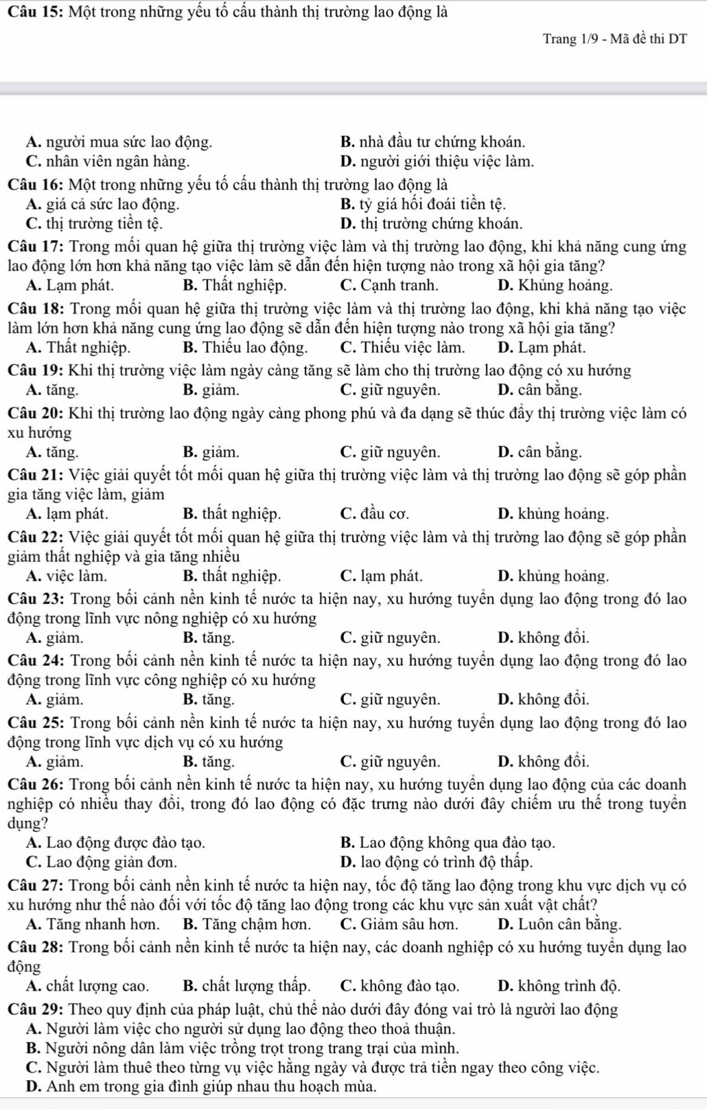 Một trong những yếu tố cấu thành thị trường lao động là
Trang 1/9 - Mã đề thi DT
A. người mua sức lao động. B. nhà đầu tư chứng khoán.
C. nhân viên ngân hàng. D. người giới thiệu việc làm.
Câu 16: Một trong những yếu tố cấu thành thị trường lao động là
A. giá cả sức lao động. B. tỷ giá hối đoái tiền tệ.
C. thị trường tiền tệ. D. thị trường chứng khoán.
Câu 17: Trong mối quan hệ giữa thị trường việc làm và thị trường lao động, khi khả năng cung ứng
lao động lớn hơn khả năng tạo việc làm sẽ dẫn đến hiện tượng nào trong xã hội gia tăng?
A. Lạm phát. B. Thất nghiệp. C. Cạnh tranh. D. Khủng hoảng.
Câu 18: Trong mối quan hệ giữa thị trường việc làm và thị trường lao động, khi khả năng tạo việc
làm lớn hơn khả năng cung ứng lao động sẽ dẫn đến hiện tượng nào trong xã hội gia tăng?
A. Thất nghiệp. B. Thiếu lao động. C. Thiếu việc làm. D. Lạm phát.
Câu 19: Khi thị trường việc làm ngày càng tăng sẽ làm cho thị trường lao động có xu hướng
A. tăng. B. giảm. C. giữ nguyên. D. cân bằng.
Câu 20: Khi thị trường lao động ngày càng phong phú và đa dạng sẽ thúc đầy thị trường việc làm có
xu hướng
A. tăng. B. giảm. C. giữ nguyên. D. cân bằng.
Câu 21: Việc giải quyết tốt mối quan hệ giữa thị trường việc làm và thị trường lao động sẽ góp phần
gia tăng việc làm, giảm
A. lạm phát. B. thất nghiệp. C. đầu cơ. D. khủng hoảng.
Câu 22: Việc giải quyết tốt mối quan hệ giữa thị trường việc làm và thị trường lao động sẽ góp phần
giảm thất nghiệp và gia tăng nhiều
A. việc làm. B. thất nghiệp. C. lạm phát. D. khủng hoảng.
Câu 23: Trong bối cảnh nền kinh tế nước ta hiện nay, xu hướng tuyển dụng lao động trong đó lao
động trong lĩnh vực nông nghiệp có xu hướng
A. giâm. B. tăng. C. giữ nguyên. D. không đổi.
Câu 24: Trong bối cảnh nền kinh tế nước ta hiện nay, xu hướng tuyển dụng lao động trong đó lao
động trong lĩnh vực công nghiệp có xu hướng
A. giảm. B. tăng. C. giữ nguyên. D. không đổi.
Câu 25: Trong bối cảnh nền kinh tế nước ta hiện nay, xu hướng tuyển dụng lao động trong đó lao
động trong lĩnh vực dịch vụ có xu hướng
A. giảm. B. tăng. C. giữ nguyên. D. không đổi.
Câu 26: Trong bối cảnh nền kinh tế nước ta hiện nay, xu hướng tuyển dụng lao động của các doanh
nghiệp có nhiều thay đổi, trong đó lao động có đặc trưng nào dưới đây chiếm ưu thể trong tuyển
dụng?
A. Lao động được đào tạo. B. Lao động không qua đào tạo.
C. Lao động giản đơn. D. lao động có trình độ thấp.
Câu 27: Trong bối cảnh nền kinh tế nước ta hiện nay, tốc độ tăng lao động trong khu vực dịch vụ có
xu hướng như thế nào đối với tốc độ tăng lao động trong các khu vực sản xuất vật chất?
A. Tăng nhanh hơn. B. Tăng chậm hơn. C. Giảm sâu hơn. D. Luôn cân bằng.
Câu 28: Trong bối cảnh nền kinh tế nước ta hiện nay, các doanh nghiệp có xu hướng tuyển dụng lao
động
A. chất lượng cao. B. chất lượng thấp. C. không đào tạo. D. không trình độ.
Câu 29: Theo quy định của pháp luật, chủ thể nào dưới đây đóng vai trò là người lao động
A. Người làm việc cho người sử dụng lao động theo thoả thuận.
B. Người nông dân làm việc trồng trọt trong trang trại của mình.
C. Người làm thuê theo từng vụ việc hằng ngày và được trả tiền ngay theo công việc.
D. Anh em trong gia đình giúp nhau thu hoạch mùa.