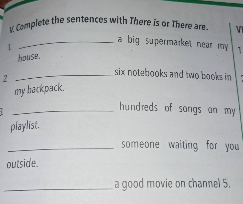 Complete the sentences with There is or There are. 
VI 
_a big supermarket near my 1 
1. 
house. 
_six notebooks and two books in 
2 
my backpack. 
_hundreds of songs on my 
playlist. 
_someone waiting for you 
outside. 
_a good movie on channel 5.