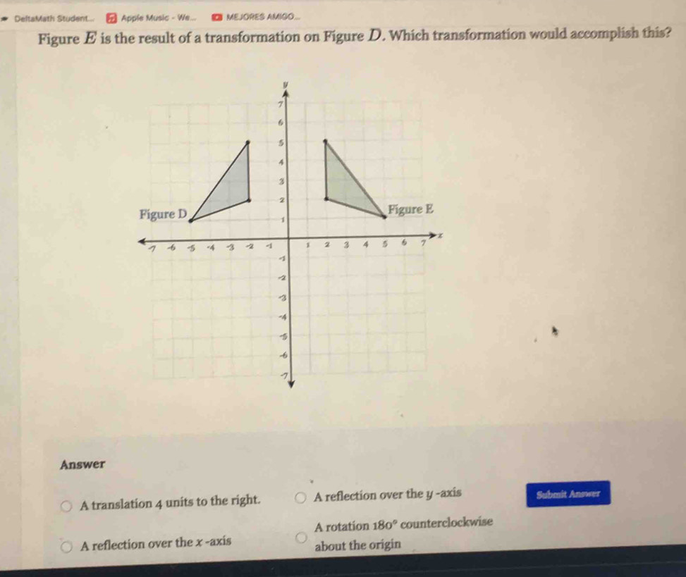 DeltaMath Student... Apple Music - We... MEJORES AMIGO...
Figure E is the result of a transformation on Figure D. Which transformation would accomplish this?
Answer
A translation 4 units to the right. A reflection over the y -axis Submit Answer
A rotation 180° counterclockwise
A reflection over the x -axis
about the origin