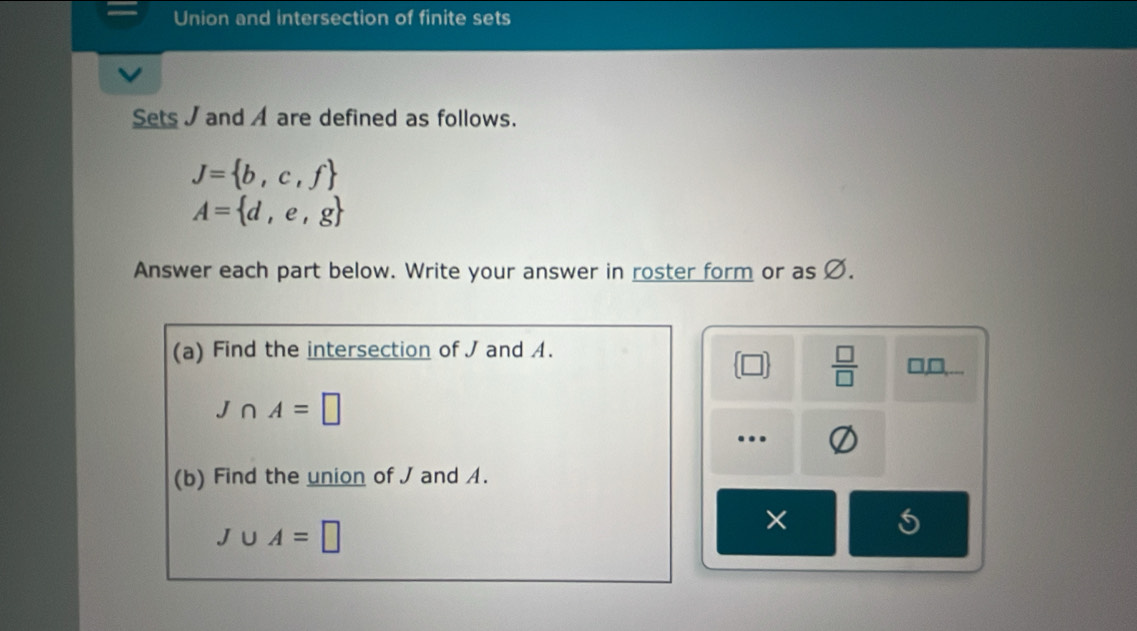 Union and intersection of finite sets 
Sets J and A are defined as follows.
J= b,c,f
A= d,e,g
Answer each part below. Write your answer in roster form or as Ø. 
(a) Find the intersection of J and A. □, □,... 
□  □ /□  
J∩ A=□.. 
(b) Find the union of J and A.
J∪ A=□
×