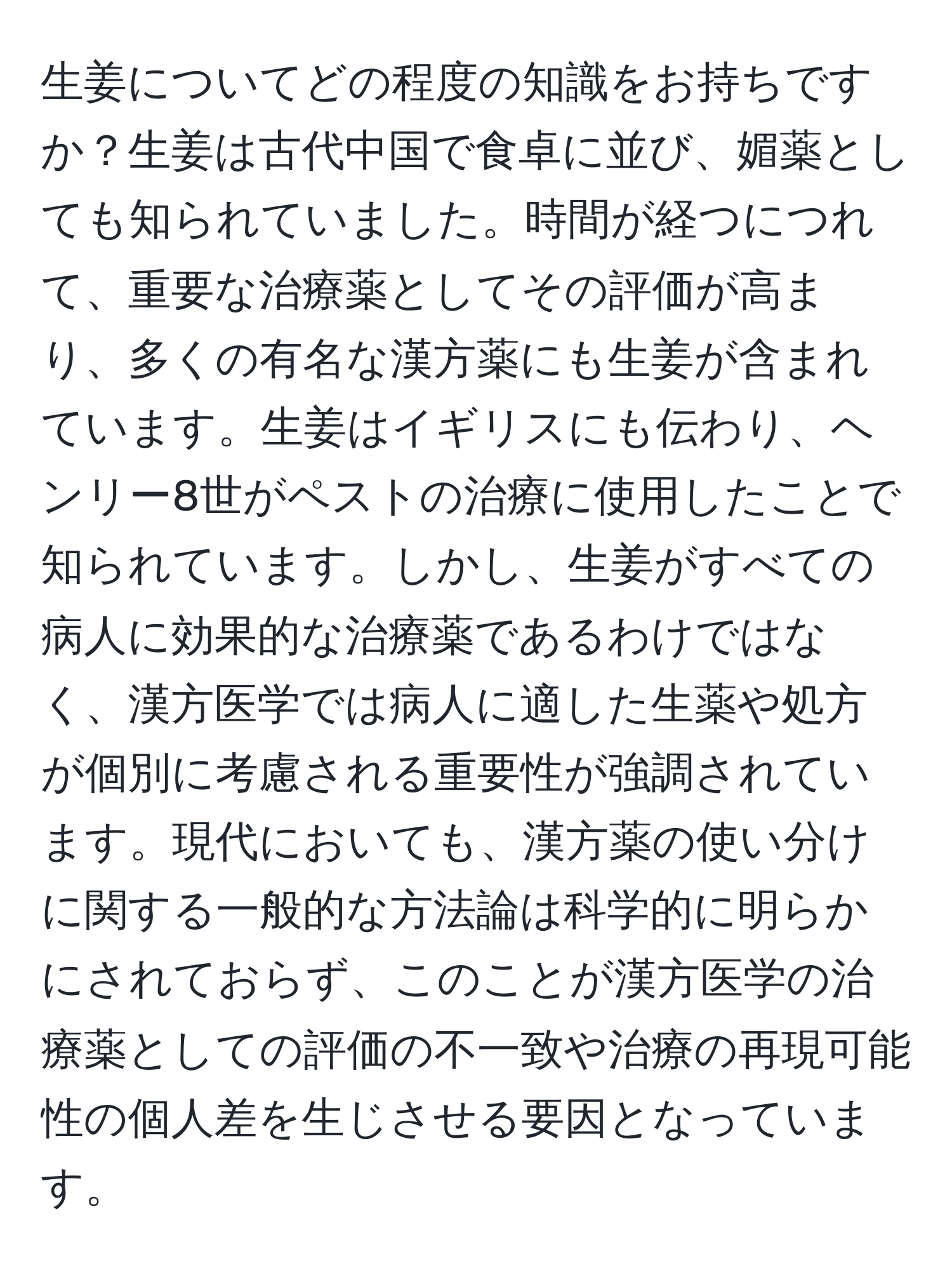 生姜についてどの程度の知識をお持ちですか？生姜は古代中国で食卓に並び、媚薬としても知られていました。時間が経つにつれて、重要な治療薬としてその評価が高まり、多くの有名な漢方薬にも生姜が含まれています。生姜はイギリスにも伝わり、ヘンリー8世がペストの治療に使用したことで知られています。しかし、生姜がすべての病人に効果的な治療薬であるわけではなく、漢方医学では病人に適した生薬や処方が個別に考慮される重要性が強調されています。現代においても、漢方薬の使い分けに関する一般的な方法論は科学的に明らかにされておらず、このことが漢方医学の治療薬としての評価の不一致や治療の再現可能性の個人差を生じさせる要因となっています。