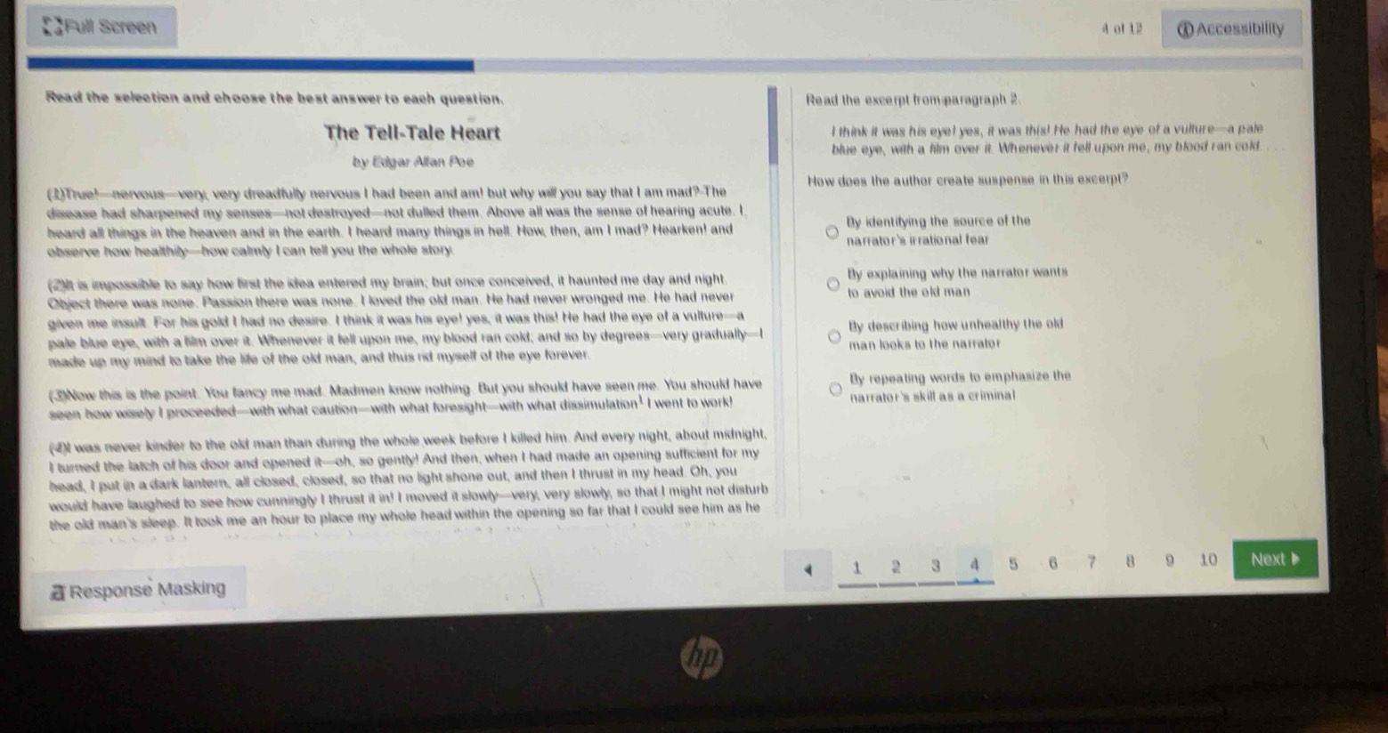 【】Full Screen 4 of 12 Ⓧ Accessibility
Read the selection and choose the best answer to each question. Read the excerpt from paragraph 2
The Tell-Tale Heart I think it was his eyel yes, it was this! He had the eye of a vulture—a pale
by Edgar Allan Poe blue eye, with a film over it. Whenever it fell upon me, my blood ran cold.
(2)True!—nervous—very, very dreadfully nervous I had been and am! but why will you say that I am mad? The How does the author create suspense in this excerpt?
disease had sharpened my senses—not destroyed—not dulled them. Above all was the sense of hearing acute. I
heard all things in the heaven and in the earth. I heard many things in hell. How, then, am I mad? Hearken! and By identifying the source of the
observe how healthily—how calmly I can tell you the whole story. narrator's irrational fear 
(2)It is impossible to say how first the idea entered my brain; but once conceived, it haunted me day and night. By explaining why the narrator wants
Object there was none. Passion there was none. I loved the old man. He had never wronged me. He had never to avoid the old man 
given me insult. For his gold I had no desire. I think it was his eye! yes, it was this! He had the eye of a vulture—a
pale blue eye, with a film over it. Whenever it fell upon me, my blood ran cold; and so by degrees—very gradually—I By describing how unhealthy the old
made up my mind to take the life of the old man, and thus rid myself of the eye forever.  man looks to the narrator
(3)Now this is the point. You fancy me mad. Madmen know nothing. But you should have seen me. You should have By repeating words to emphasize the
seen how wisely I proceeded—with what caution—with what foresight—with what dissimulation’I I went to work! narrator's skill as a criminal
(4)I was never kinder to the old man than during the whole week before I killed him. And every night, about midnight,
I turned the latch of his door and opened it—oh, so gently! And then, when I had made an opening sufficient for my
head, I put in a dark lantern, all closed, closed, so that no light shone out, and then I thrust in my head. Oh, you
would have laughed to see how cunningly I thrust it in! I moved it slowly—very, very slowly, so that I might not disturb
the old man's sleep. It took me an hour to place my whole head within the opening so far that I could see him as he
1 2 3 4 5 6 7 8 9 10 Next▶
 Response Masking