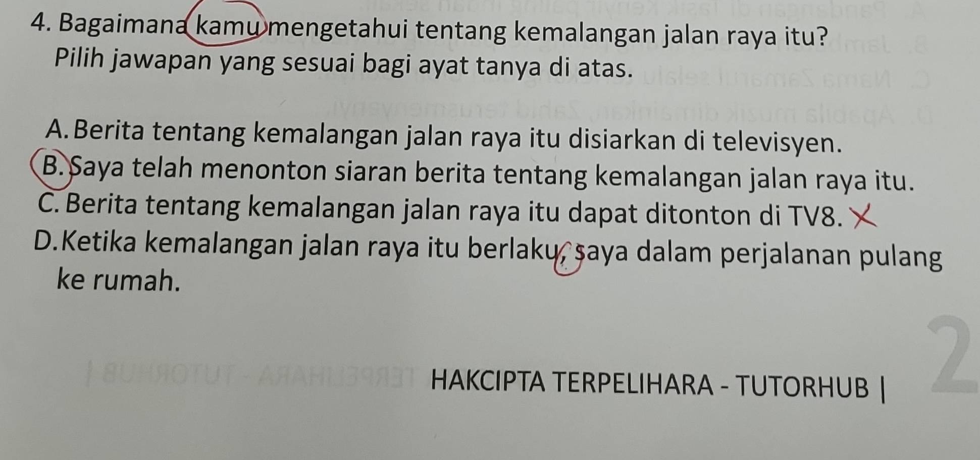 Bagaimana kamu mengetahui tentang kemalangan jalan raya itu?
Pilih jawapan yang sesuai bagi ayat tanya di atas.
A.Berita tentang kemalangan jalan raya itu disiarkan di televisyen.
B. Saya telah menonton siaran berita tentang kemalangan jalan raya itu.
C. Berita tentang kemalangan jalan raya itu dapat ditonton di TV8.
D.Ketika kemalangan jalan raya itu berlakų, şaya dalam perjalanan pulang
ke rumah.
HAKCIPTA TERPELIHARA - TUTORHUB |
2